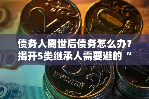 武汉债务人离世后债务怎么办？揭开5类继承人需要避的“坑”