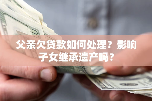 武汉父亲欠贷款如何处理?影响子女继承遗产吗? 武汉父亲欠贷款如何处理?影响子女继承遗产吗?