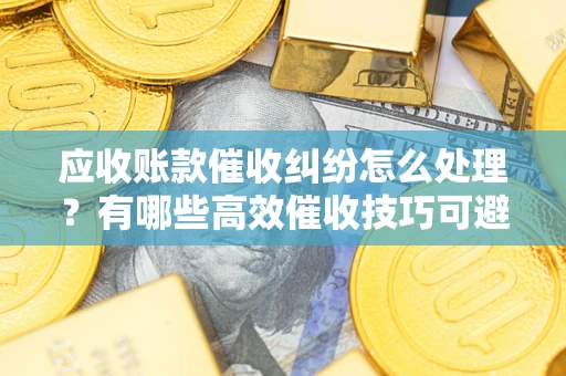 武汉应收账款催收纠纷怎么处理？有哪些高效催收技巧可避免坏账？